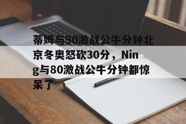 ayx-关于蒂姆与90激战公牛分钟北京冬奥怒砍30分，Ning与80激战公牛分钟都惊呆了的信息